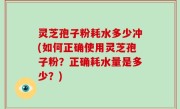 灵芝孢子粉耗水多少冲(如何正确使用灵芝孢子粉？正确耗水量是多少？)