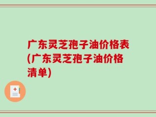 广东灵芝孢子油价格表(广东灵芝孢子油价格清单)