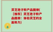 灵芝孢子粉产品图册(【推荐】灵芝孢子粉产品图册：体验灵芝的全面助力)