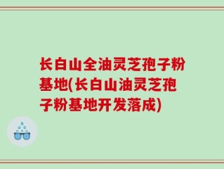 长白山全油灵芝孢子粉基地(长白山油灵芝孢子粉基地开发落成)