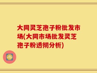 大同灵芝孢子粉批发市场(大同市场批发灵芝孢子粉透彻分析)