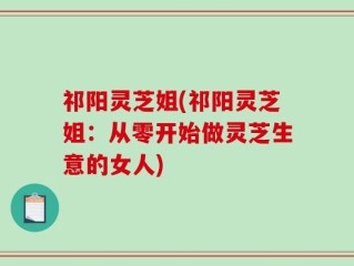 祁阳灵芝姐(祁阳灵芝姐：从零开始做灵芝生意的女人)