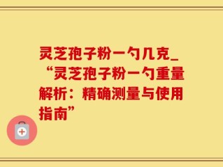 灵芝孢子粉一勺几克_“灵芝孢子粉一勺重量解析：精确测量与使用指南”