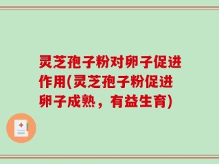 灵芝孢子粉对卵子促进作用(灵芝孢子粉促进卵子成熟，有益生育)