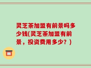 灵芝茶加盟有前景吗多少钱(灵芝茶加盟有前景，投资费用多少？)