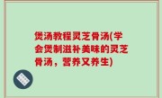 煲汤教程灵芝骨汤(学会煲制滋补美味的灵芝骨汤，营养又养生)