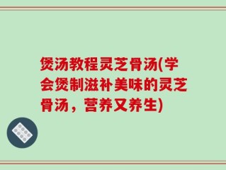 煲汤教程灵芝骨汤(学会煲制滋补美味的灵芝骨汤，营养又养生)