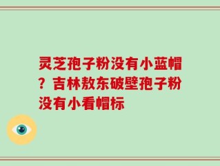 灵芝孢子粉没有小蓝帽？吉林敖东破壁孢子粉没有小看帽标