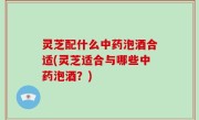 灵芝配什么中药泡酒合适(灵芝适合与哪些中药泡酒？)