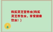 购买灵芝营养水(购买灵芝养生水，享受健康饮水！)