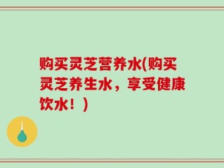 购买灵芝营养水(购买灵芝养生水，享受健康饮水！)