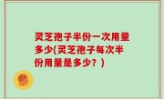灵芝孢子半份一次用量多少(灵芝孢子每次半份用量是多少？)