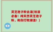 灵芝孢子粉去湿(祛湿必备！纯天然灵芝孢子粉，助你打败潮湿！)