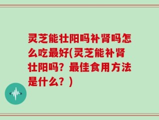 灵芝能壮阳吗补肾吗怎么吃最好(灵芝能补肾壮阳吗？最佳食用方法是什么？)