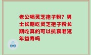 老公喝灵芝孢子粉？男士长期吃灵芝孢子粉长期吃真的可以抗衰老延年益寿吗