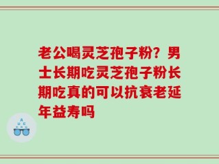 老公喝灵芝孢子粉？男士长期吃灵芝孢子粉长期吃真的可以抗衰老延年益寿吗