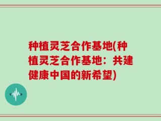 种植灵芝合作基地(种植灵芝合作基地：共建健康中国的新希望)