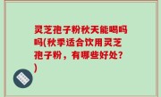 灵芝孢子粉秋天能喝吗吗(秋季适合饮用灵芝孢子粉，有哪些好处？)