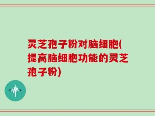 灵芝孢子粉对脑细胞(提高脑细胞功能的灵芝孢子粉)