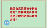 铁蛋白高灵芝孢子粉能吃吗？详解铁蛋白高灵芝孢子粉的功效与食用方法？