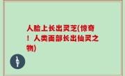 人脸上长出灵芝(惊奇！人类面部长出仙灵之物)
