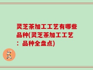灵芝茶加工工艺有哪些品种(灵芝茶加工工艺：品种全盘点)