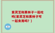 紫灵芝和黑林子一起吃吗(紫灵芝和黑林子可一起食用吗？)