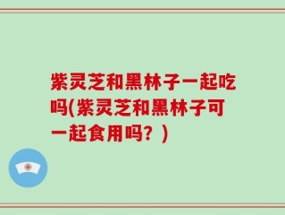 紫灵芝和黑林子一起吃吗(紫灵芝和黑林子可一起食用吗？)