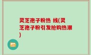 灵芝孢子粉热 线(灵芝孢子粉引发抢购热潮)