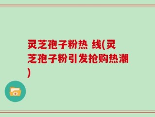 灵芝孢子粉热 线(灵芝孢子粉引发抢购热潮)