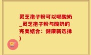 灵芝孢子粉可以喝酸奶_灵芝孢子粉与酸奶的完美结合：健康新选择)