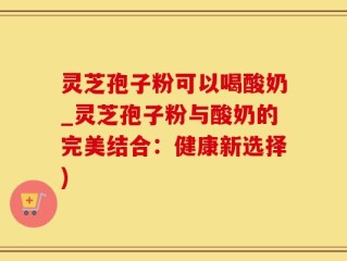 灵芝孢子粉可以喝酸奶_灵芝孢子粉与酸奶的完美结合：健康新选择)