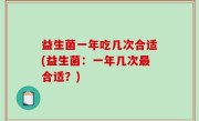 益生菌一年吃几次合适(益生菌：一年几次最合适？)