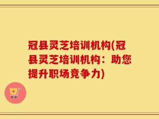 冠县灵芝培训机构(冠县灵芝培训机构：助您提升职场竞争力)