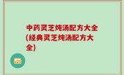 中药灵芝炖汤配方大全(经典灵芝炖汤配方大全)