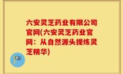 六安灵芝药业有限公司官网(六安灵芝药业官网：从自然源头提炼灵芝精华)