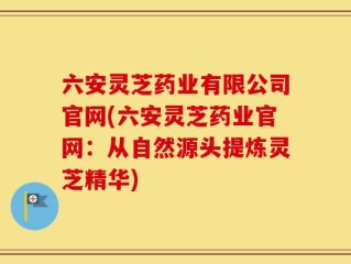 六安灵芝药业有限公司官网(六安灵芝药业官网：从自然源头提炼灵芝精华)