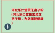 河北乐仁堂灵芝孢子粉(河北乐仁堂推出灵芝孢子粉，为您保健健康)