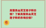 高黎贡山灵芝孢子粉价格？了解高黎贡山灵芝孢子粉的市场价格？