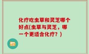 化疗吃虫草和灵芝哪个好点(虫草与灵芝，哪一个更适合化疗？)