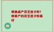 哪里盛产灵芝孢子粉？哪里产的灵芝孢子粉最好