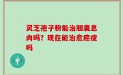 灵芝孢子粉能治胆囊息肉吗？现在能治愈癌症吗