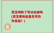 灵芝炖熟了可以吃掉吗(灵芝煮熟后是否可作为食品？)