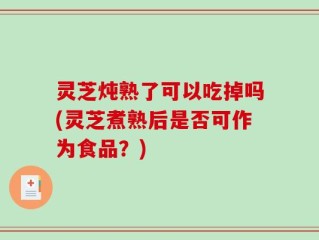 灵芝炖熟了可以吃掉吗(灵芝煮熟后是否可作为食品？)