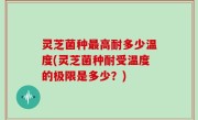 灵芝菌种最高耐多少温度(灵芝菌种耐受温度的极限是多少？)