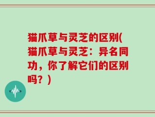 猫爪草与灵芝的区别(猫爪草与灵芝：异名同功，你了解它们的区别吗？)