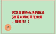 灵芝鱼翅骨头汤的做法(翘首以盼的灵芝鱼羹，附做法！)