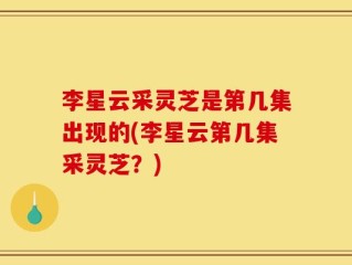 李星云采灵芝是第几集出现的(李星云第几集采灵芝？)