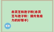 赤灵芝和孢子粉(赤灵芝与孢子粉：提升免疫力的好帮手)