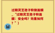 过期灵芝孢子粉做面膜_“过期灵芝孢子粉面膜：安全吗？效果如何？”)